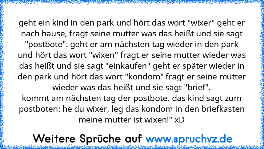 geht ein kind in den park und hört das wort "wixer" geht er nach hause, fragt seine mutter was das heißt und sie sagt "postbote". geht er am nächsten tag wieder in den park und hört das wort "wixen" fragt er seine mutter wieder was das heißt und sie sagt "einkaufen" geht er später wieder in den park und hört das wort "kondom" fragt er seine mutter wieder was das heißt und sie sagt "brief".
komm...