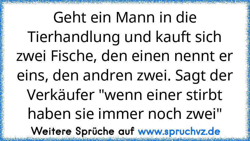 Geht ein Mann in die Tierhandlung und kauft sich zwei Fische, den einen nennt er eins, den andren zwei. Sagt der Verkäufer "wenn einer stirbt haben sie immer noch zwei"