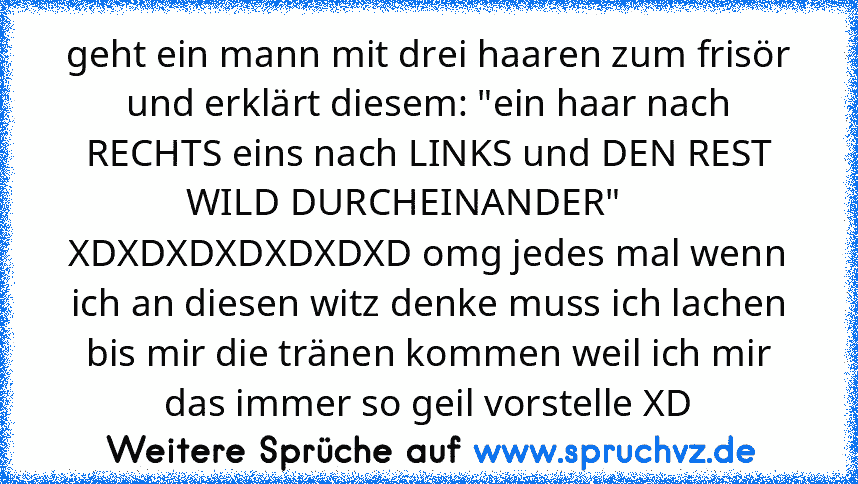 geht ein mann mit drei haaren zum frisör und erklärt diesem: "ein haar nach RECHTS eins nach LINKS und DEN REST WILD DURCHEINANDER"     
XDXDXDXDXDXDXD omg jedes mal wenn ich an diesen witz denke muss ich lachen bis mir die tränen kommen weil ich mir das immer so geil vorstelle XD