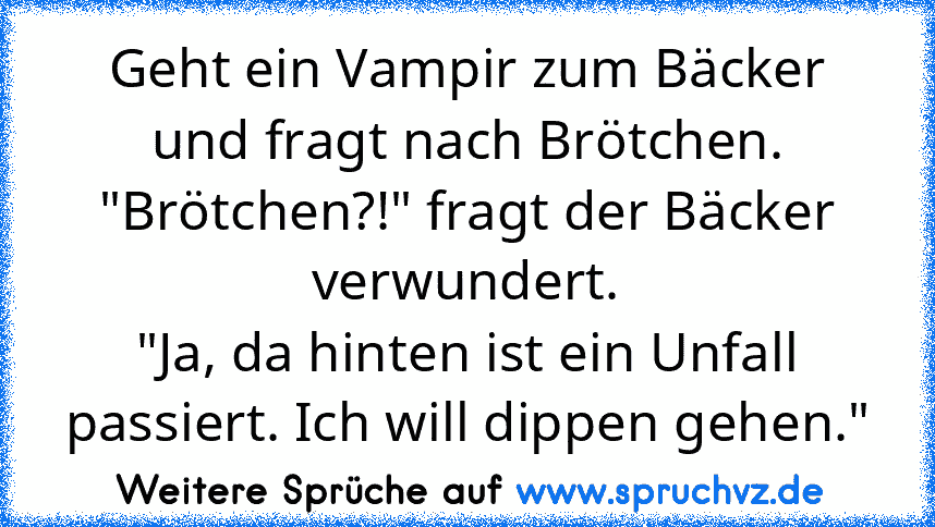 Geht ein Vampir zum Bäcker und fragt nach Brötchen.
"Brötchen?!" fragt der Bäcker verwundert.
"Ja, da hinten ist ein Unfall passiert. Ich will dippen gehen."