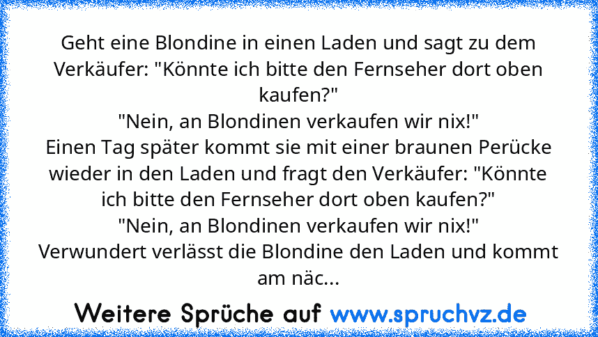 Geht eine Blondine in einen Laden und sagt zu dem Verkäufer: "Könnte ich bitte den Fernseher dort oben kaufen?"
"Nein, an Blondinen verkaufen wir nix!"
Einen Tag später kommt sie mit einer braunen Perücke wieder in den Laden und fragt den Verkäufer: "Könnte ich bitte den Fernseher dort oben kaufen?"
"Nein, an Blondinen verkaufen wir nix!"
Verwundert verlässt die Blondine den Laden und kommt am ...