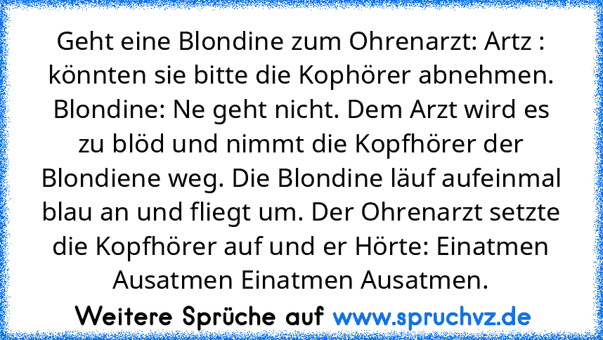 Geht eine Blondine zum Ohrenarzt: Artz : könnten sie bitte die Kophörer abnehmen. Blondine: Ne geht nicht. Dem Arzt wird es zu blöd und nimmt die Kopfhörer der Blondiene weg. Die Blondine läuf aufeinmal blau an und fliegt um. Der Ohrenarzt setzte die Kopfhörer auf und er Hörte: Einatmen Ausatmen Einatmen Ausatmen.