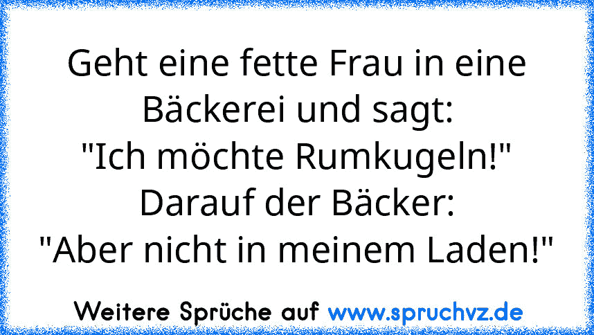 Geht eine fette Frau in eine Bäckerei und sagt:
"Ich möchte Rumkugeln!"
Darauf der Bäcker:
"Aber nicht in meinem Laden!"