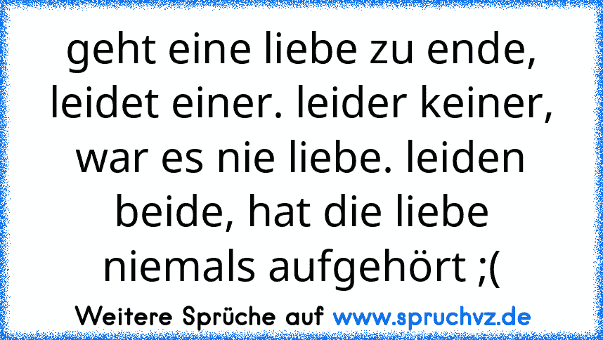 geht eine liebe zu ende, leidet einer. leider keiner, war es nie liebe. leiden beide, hat die liebe niemals aufgehört ;(