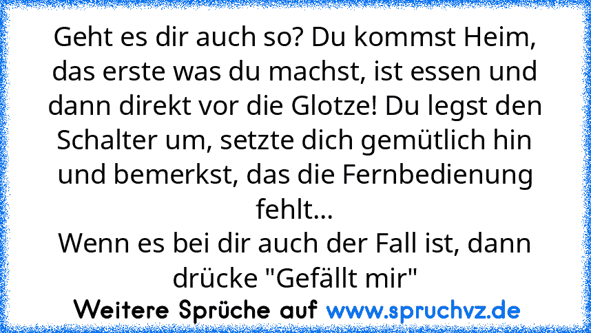 Geht es dir auch so? Du kommst Heim, das erste was du machst, ist essen und dann direkt vor die Glotze! Du legst den Schalter um, setzte dich gemütlich hin und bemerkst, das die Fernbedienung fehlt...
Wenn es bei dir auch der Fall ist, dann drücke "Gefällt mir"