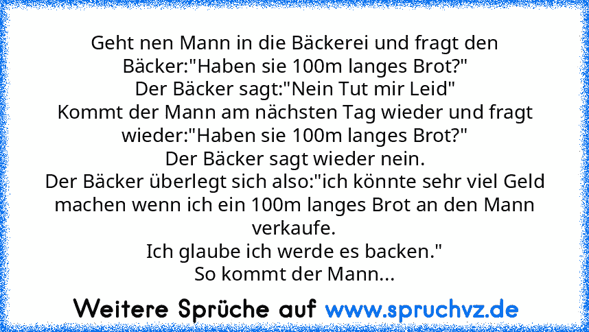 Geht nen Mann in die Bäckerei und fragt den Bäcker:"Haben sie 100m langes Brot?"
Der Bäcker sagt:"Nein Tut mir Leid"
Kommt der Mann am nächsten Tag wieder und fragt wieder:"Haben sie 100m langes Brot?"
Der Bäcker sagt wieder nein.
Der Bäcker überlegt sich also:"ich könnte sehr viel Geld machen wenn ich ein 100m langes Brot an den Mann verkaufe.
Ich glaube ich werde es backen."
So kommt der Mann...