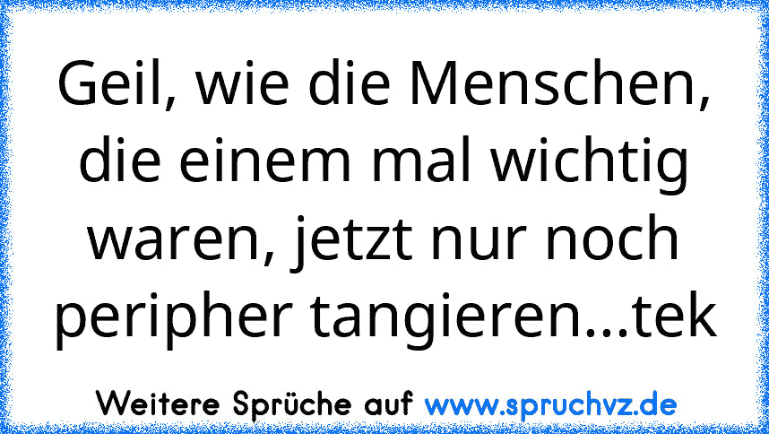 Geil, wie die Menschen, die einem mal wichtig waren, jetzt nur noch peripher tangieren...tek