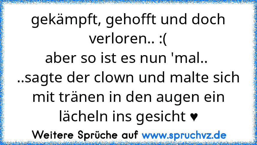 gekämpft, gehofft und doch verloren.. :(
aber so ist es nun 'mal.. 
..sagte der clown und malte sich mit tränen in den augen ein lächeln ins gesicht ♥