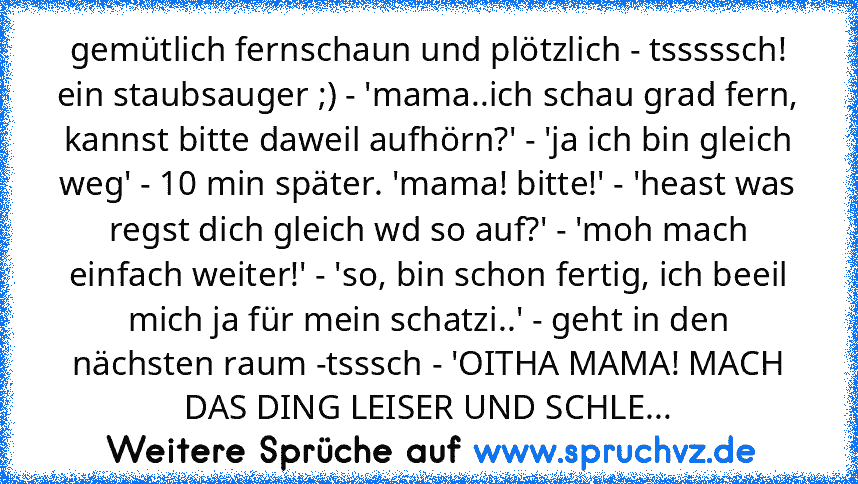 gemütlich fernschaun und plötzlich - tsssssch! ein staubsauger ;) - 'mama..ich schau grad fern, kannst bitte daweil aufhörn?' - 'ja ich bin gleich weg' - 10 min später. 'mama! bitte!' - 'heast was regst dich gleich wd so auf?' - 'moh mach einfach weiter!' - 'so, bin schon fertig, ich beeil mich ja für mein schatzi..' - geht in den nächsten raum -tsssch - 'OITHA MAMA! MACH DAS DING LEISER UND SCHLE...