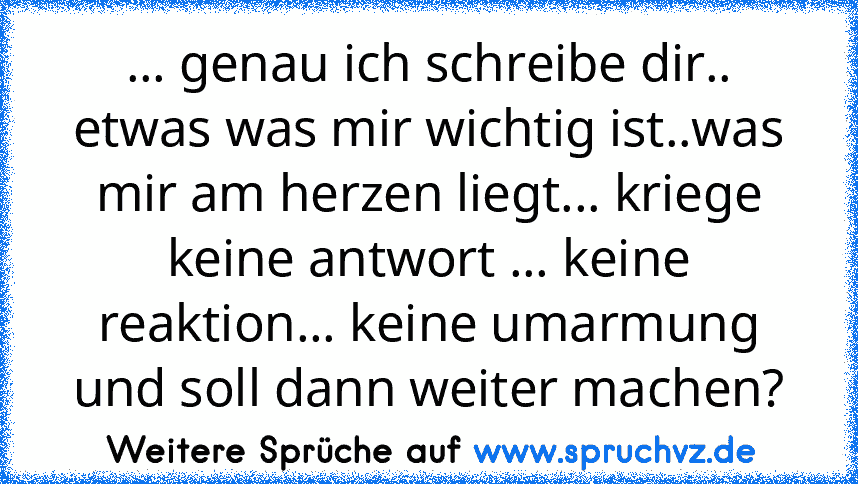 ... genau ich schreibe dir.. etwas was mir wichtig ist..was mir am herzen liegt... kriege keine antwort ... keine reaktion... keine umarmung und soll dann weiter machen?