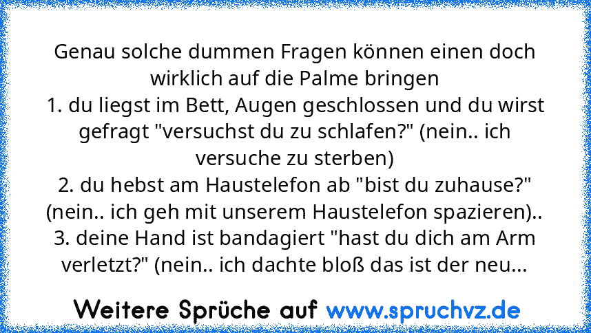 Genau solche dummen Fragen können einen doch wirklich auf die Palme bringen
1. du liegst im Bett, Augen geschlossen und du wirst gefragt "versuchst du zu schlafen?" (nein.. ich versuche zu sterben)
2. du hebst am Haustelefon ab "bist du zuhause?" (nein.. ich geh mit unserem Haustelefon spazieren)..
3. deine Hand ist bandagiert "hast du dich am Arm verletzt?" (nein.. ich dachte bloß das ist der ...