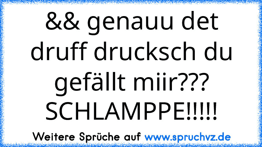 && genauu det druff drucksch du gefällt miir??? SCHLAMPPE!!!!!