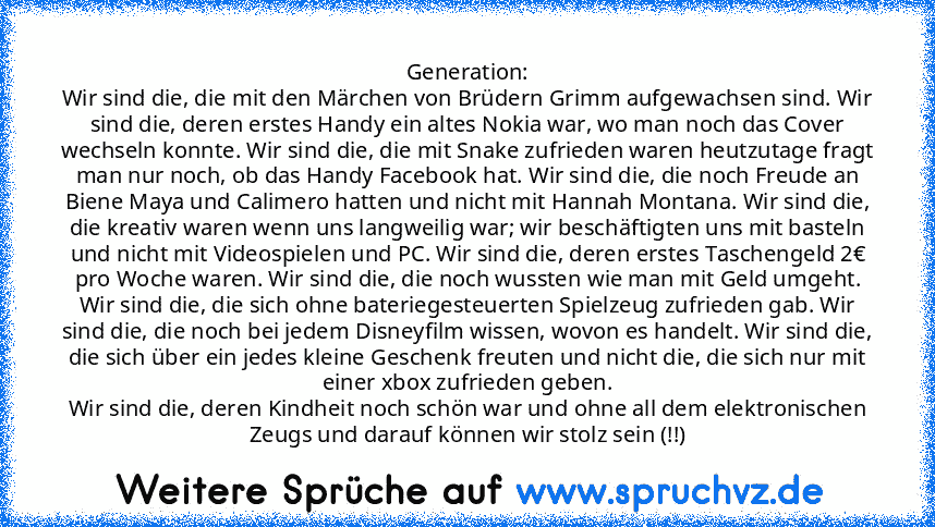 Generation:
Wir sind die, die mit den Märchen von Brüdern Grimm aufgewachsen sind. Wir sind die, deren erstes Handy ein altes Nokia war, wo man noch das Cover wechseln konnte. Wir sind die, die mit Snake zufrieden waren heutzutage fragt man nur noch, ob das Handy Facebook hat. Wir sind die, die noch Freude an Biene Maya und Calimero hatten und nicht mit Hannah Montana. Wir sind die, die kreativ...