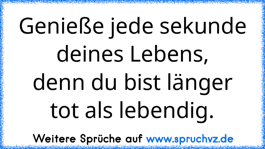 Genieße jede sekunde deines Lebens,
denn du bist länger tot als lebendig.