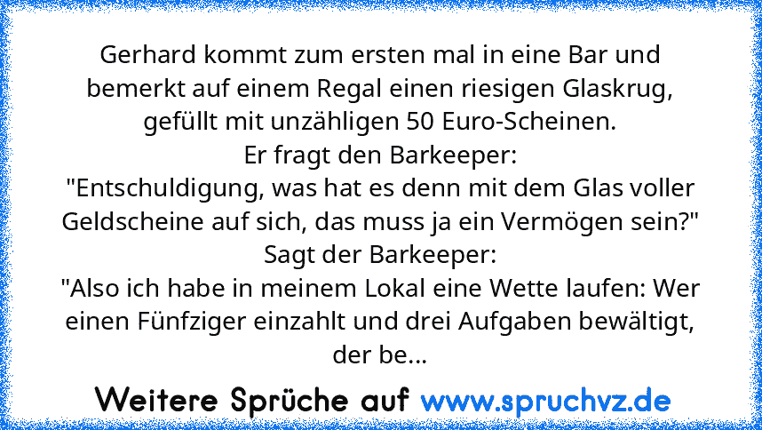 Gerhard kommt zum ersten mal in eine Bar und bemerkt auf einem Regal einen riesigen Glaskrug, gefüllt mit unzähligen 50 Euro-Scheinen.
Er fragt den Barkeeper:
"Entschuldigung, was hat es denn mit dem Glas voller Geldscheine auf sich, das muss ja ein Vermögen sein?"
Sagt der Barkeeper:
"Also ich habe in meinem Lokal eine Wette laufen: Wer einen Fünfziger einzahlt und drei Aufgaben bewältigt, der...