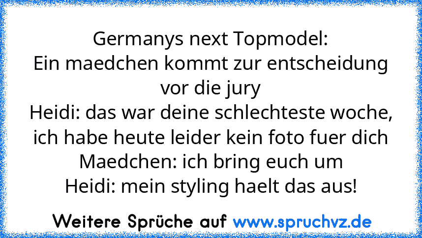 Germanys next Topmodel:
Ein maedchen kommt zur entscheidung vor die jury
Heidi: das war deine schlechteste woche, ich habe heute leider kein foto fuer dich
Maedchen: ich bring euch um
Heidi: mein styling haelt das aus!