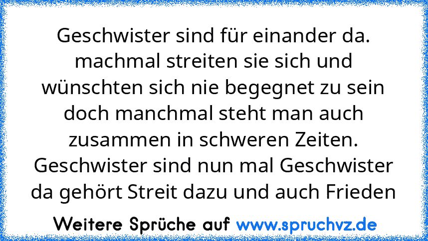 Geschwister sind für einander da. machmal streiten sie sich und wünschten sich nie begegnet zu sein doch manchmal steht man auch zusammen in schweren Zeiten. Geschwister sind nun mal Geschwister da gehört Streit dazu und auch Frieden