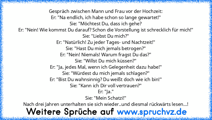 Gespräch zwischen Mann und Frau vor der Hochzeit:
Er: "Na endlich, ich habe schon so lange gewartet!"
Sie: "Möchtest Du, dass ich gehe?
Er: "Nein! Wie kommst Du darauf? Schon die Vorstellung ist schrecklich für mich!"
Sie: "Liebst Du mich?"
Er: "Natürlich! Zu jeder Tages- und Nachtzeit!"
Sie: "Hast Du mich jemals betrogen?"
Er: "Nein! Niemals! Warum fragst Du das?"
Sie: "Willst Du mich küssen?"...