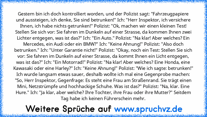 Gestern bin ich doch kontrolliert worden, und der Polizist sagt: "Fahrzeugpapiere und aussteigen, ich denke, Sie sind betrunken!" Ich: "Herr Inspektor, ich versichere Ihnen, ich habe nichts getrunken!" Polizist: "Ok, machen wir einen kleinen Test! Stellen Sie sich vor: Sie fahren im Dunkeln auf einer Strasse, da kommen Ihnen zwei Lichter entgegen, was ist das?" Ich: "Ein Auto." Polizist: "Na kl...