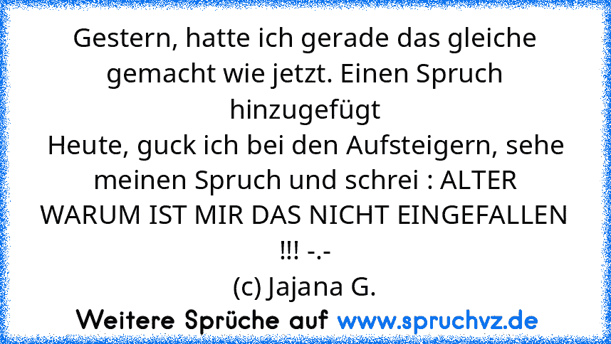 Gestern, hatte ich gerade das gleiche gemacht wie jetzt. Einen Spruch hinzugefügt
Heute, guck ich bei den Aufsteigern, sehe meinen Spruch und schrei : ALTER WARUM IST MIR DAS NICHT EINGEFALLEN !!! -.-
(c) Jajana G.