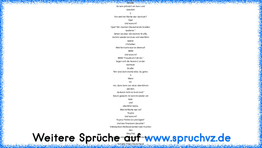 Gestern liefen 6 Schalke Fans über die
Straße.
Da kam plötzlich ein Auto und
überfuhr
2.
Von welcher Marke war das Auto?
Opel
Und warum?
Opel:"Wir machen Deutschlands Straßen
sauberer."
Gehen sie über die nächste Straße.
Kommt wieder ein Auto und überfährt
wieder
2 Schalker.
Welche marke war es diesmal?
BMW
Und warum?
BMW:"Freude am Fahren."
Sagen sich die letzten 2 an der
nächsten
Straße:
"Wir...