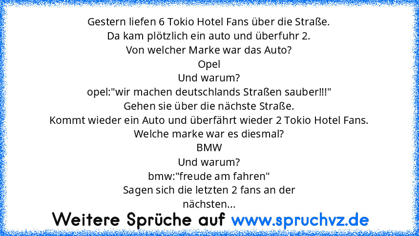 Gestern liefen 6 Tokio Hotel Fans über die Straße.
Da kam plötzlich ein auto und überfuhr 2.
Von welcher Marke war das Auto?
Opel
Und warum?
opel:"wir machen deutschlands Straßen sauber!!!"
Gehen sie über die nächste Straße.
Kommt wieder ein Auto und überfährt wieder 2 Tokio Hotel Fans.
Welche marke war es diesmal?
BMW
Und warum?
bmw:"freude am fahren"
Sagen sich die letzten 2 fans an der
nächs...