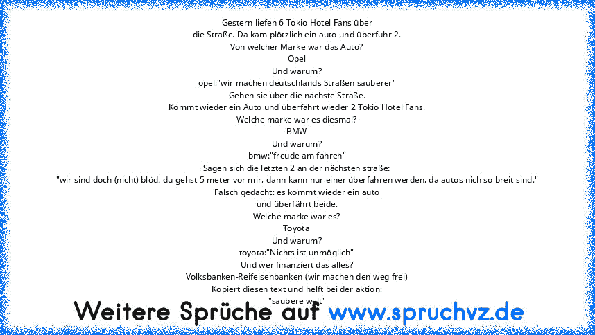 Gestern liefen 6 Tokio Hotel Fans über
die Straße. Da kam plötzlich ein auto und überfuhr 2.
Von welcher Marke war das Auto?
Opel
Und warum?
opel:"wir machen deutschlands Straßen sauberer"
Gehen sie über die nächste Straße.
Kommt wieder ein Auto und überfährt wieder 2 Tokio Hotel Fans.
Welche marke war es diesmal?
BMW
Und warum?
bmw:"freude am fahren"
Sagen sich die letzten 2 an der nächsten st...