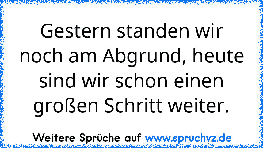 Gestern standen wir noch am Abgrund, heute sind wir schon einen großen Schritt weiter.