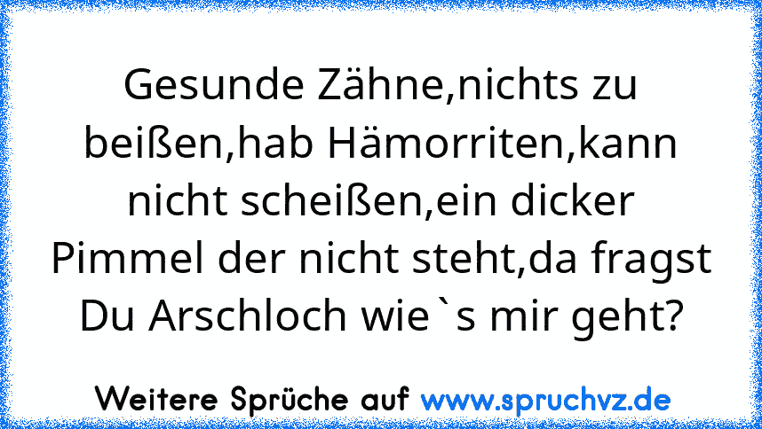 Gesunde Zähne,nichts zu beißen,hab Hämorriten,kann nicht scheißen,ein dicker Pimmel der nicht steht,da fragst Du Arschloch wie`s mir geht?