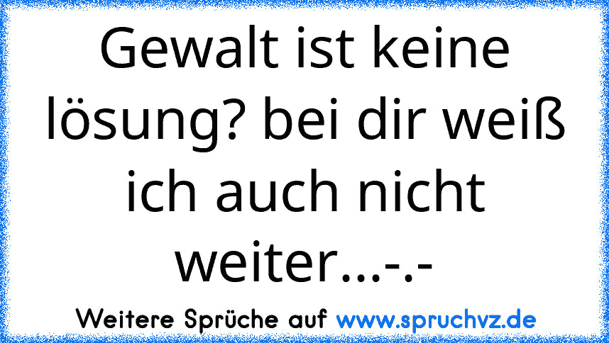 Gewalt ist keine lösung? bei dir weiß ich auch nicht weiter...-.-