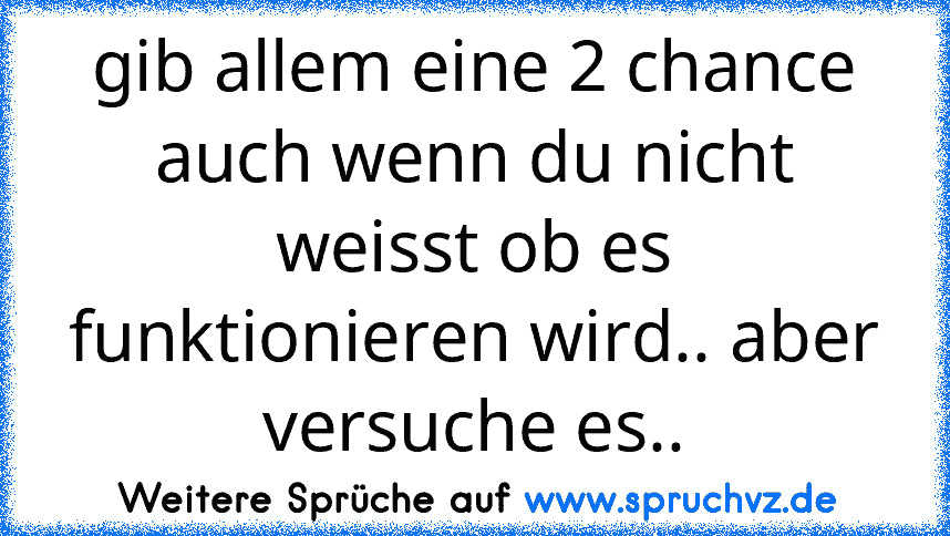 gib allem eine 2 chance auch wenn du nicht weisst ob es funktionieren wird.. aber versuche es..