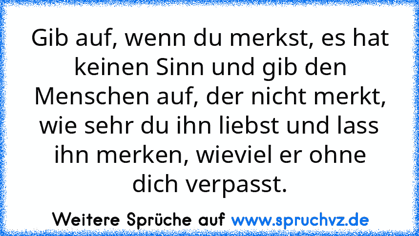 Gib auf, wenn du merkst, es hat keinen Sinn und gib den Menschen auf, der nicht merkt, wie sehr du ihn liebst und lass ihn merken, wieviel er ohne dich verpasst.