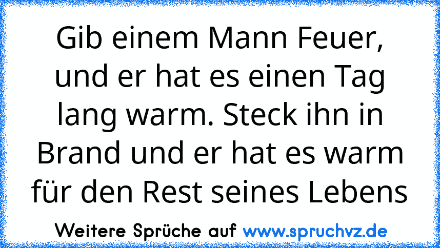 Gib einem Mann Feuer, und er hat es einen Tag lang warm. Steck ihn in Brand und er hat es warm für den Rest seines Lebens