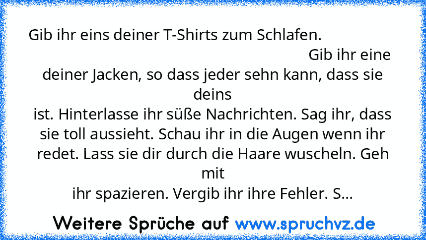 Gib ihr eins deiner T-Shirts zum Schlafen.                                                                                         Gib ihr eine deiner Jacken, so dass jeder sehn kann, dass sie deins
ist. Hinterlasse ihr süße Nachrichten. Sag ihr, dass
sie toll aussieht. Schau ihr in die Augen wenn ihr
redet. Lass sie dir durch die Haare wuscheln. Geh mit
ihr spazieren. Vergib ihr ihre Fehler. S...