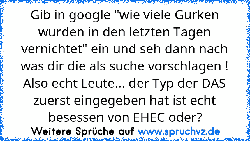 Gib in google "wie viele Gurken wurden in den letzten Tagen vernichtet" ein und seh dann nach was dir die als suche vorschlagen !
Also echt Leute... der Typ der DAS zuerst eingegeben hat ist echt besessen von EHEC oder?