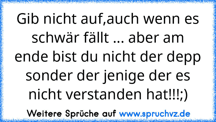 Gib nicht auf,auch wenn es schwär fällt ... aber am ende bist du nicht der depp sonder der jenige der es nicht verstanden hat!!!;)