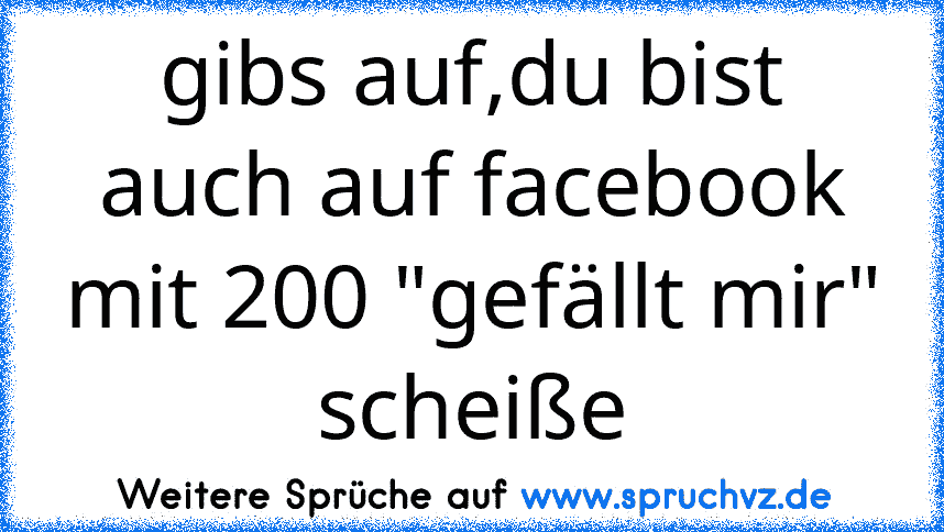 gibs auf,du bist auch auf facebook mit 200 "gefällt mir" scheiße