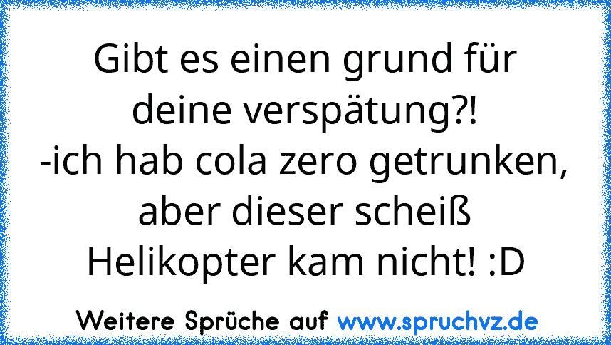 Gibt es einen grund für deine verspätung?!
-ich hab cola zero getrunken, aber dieser scheiß Helikopter kam nicht! :D