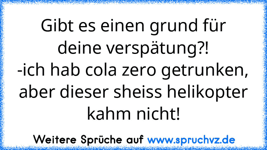 Gibt es einen grund für deine verspätung?!
-ich hab cola zero getrunken, aber dieser sheiss helikopter kahm nicht!