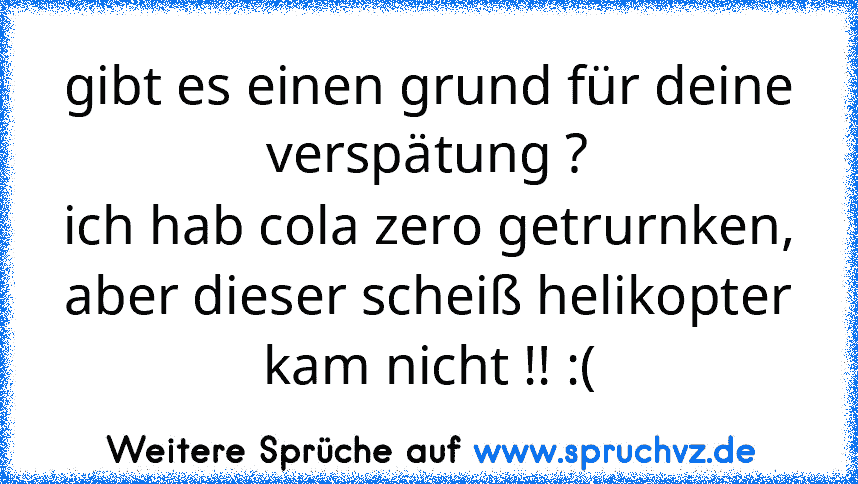 gibt es einen grund für deine verspätung ?
ich hab cola zero getrurnken, aber dieser scheiß helikopter kam nicht !! :(