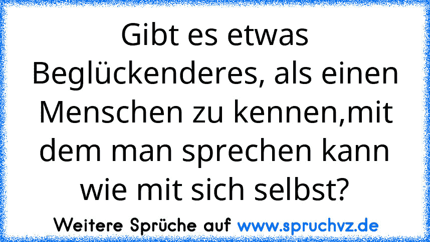 Gibt es etwas Beglückenderes, als einen Menschen zu kennen,mit dem man sprechen kann wie mit sich selbst?