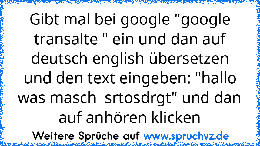 Gibt mal bei google "google transalte " ein und dan auf deutsch english übersetzen und den text eingeben: "hallo was masch  srtosdrgt" und dan auf anhören klicken