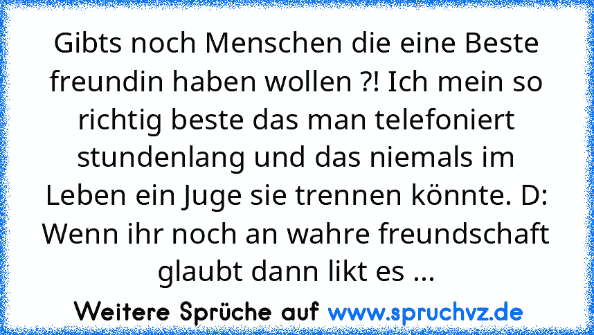 Gibts noch Menschen die eine Beste freundin haben wollen ?! Ich mein so richtig beste das man telefoniert stundenlang und das niemals im Leben ein Juge sie trennen könnte. D:
Wenn ihr noch an wahre freundschaft glaubt dann likt es ...