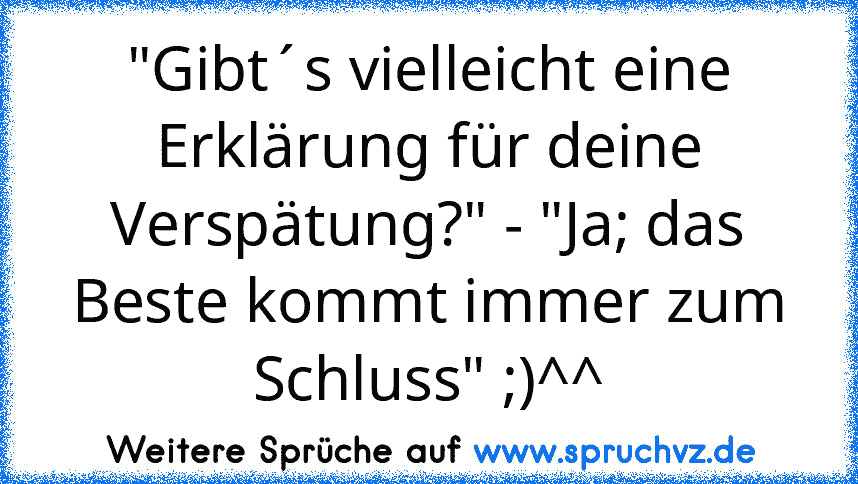 "Gibt´s vielleicht eine Erklärung für deine Verspätung?" - "Ja; das Beste kommt immer zum Schluss" ;)^^