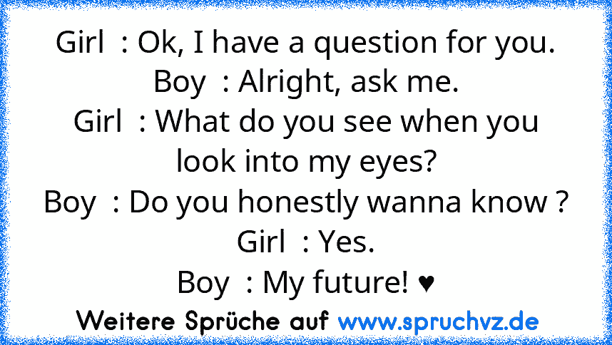 Girl  : Ok, I have a question for you.
Boy  : Alright, ask me.
Girl  : What do you see when you look into my eyes?
Boy  : Do you honestly wanna know ?
Girl  : Yes.
Boy  : My future! ♥