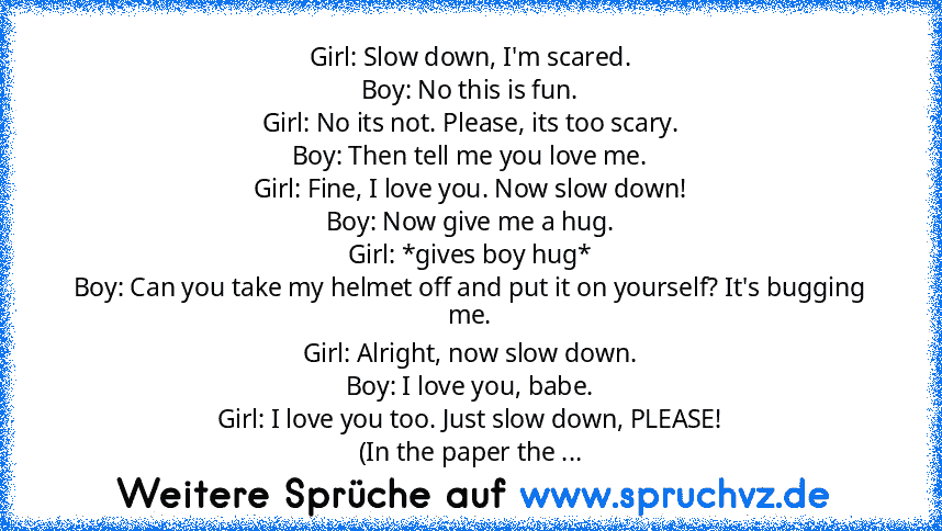 Girl: Slow down, I'm scared.
Boy: No this is fun.
Girl: No its not. Please, its too scary.
Boy: Then tell me you love me.
Girl: Fine, I love you. Now slow down!
Boy: Now give me a hug.
Girl: *gives boy hug*
Boy: Can you take my helmet off and put it on yourself? It's bugging me.
Girl: Alright, now slow down.
Boy: I love you, babe.
Girl: I love you too. Just slow down, PLEASE!
(In the paper the ...