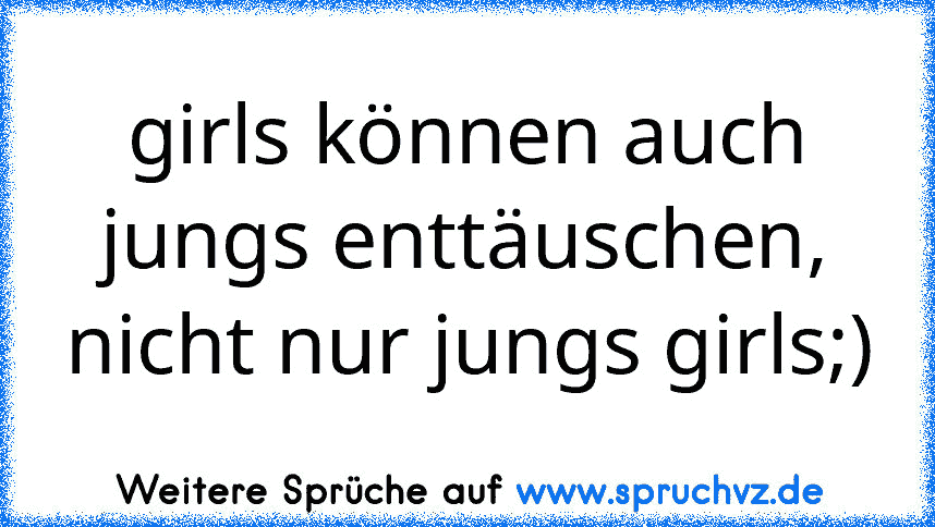 girls können auch jungs enttäuschen, nicht nur jungs girls;)