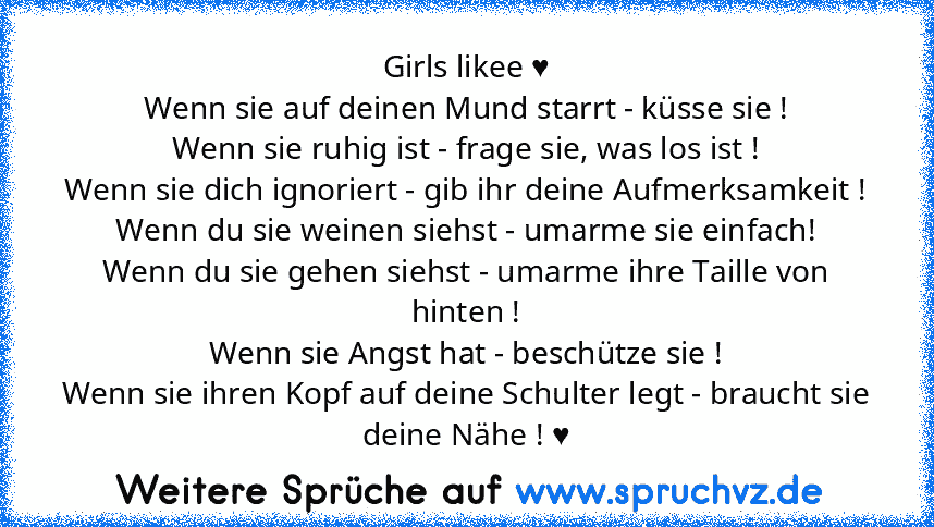 Girls likee ♥
Wenn sie auf deinen Mund starrt - küsse sie !
Wenn sie ruhig ist - frage sie, was los ist !
Wenn sie dich ignoriert - gib ihr deine Aufmerksamkeit !
Wenn du sie weinen siehst - umarme sie einfach!
Wenn du sie gehen siehst - umarme ihre Taille von hinten !
Wenn sie Angst hat - beschütze sie !
Wenn sie ihren Kopf auf deine Schulter legt - braucht sie deine Nähe ! ♥