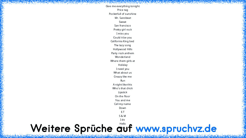 Give me everything tonight
Price tag
Pocketfull of sunshine
Mr. Saxobeat
Sweat
San francisco
Pretty girl rock
I miss you
Could it be you
California King bed
The lazy song
Hollywood Hills
Party rock anthem
Wonderland
Where them girls at
Holiday
I need you
What about us
Creazy like me
Run
A night like this
Who's that chick
Lipstick
On the floor
You and me
Call my name
Down
E.T
S & M
I do
Hello
Mi...