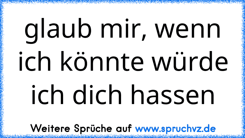 glaub mir, wenn ich könnte würde ich dich hassen